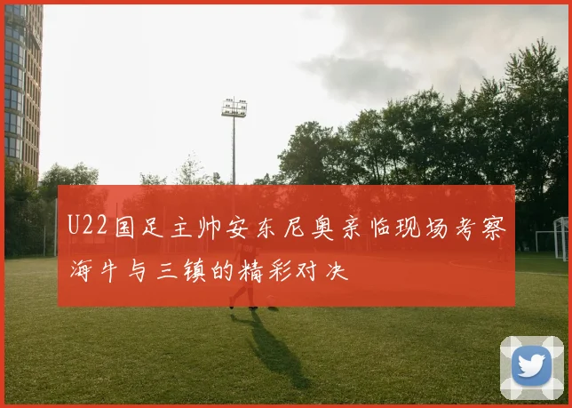U22国足主帅安东尼奥亲临现场考察海牛与三镇的精彩对决