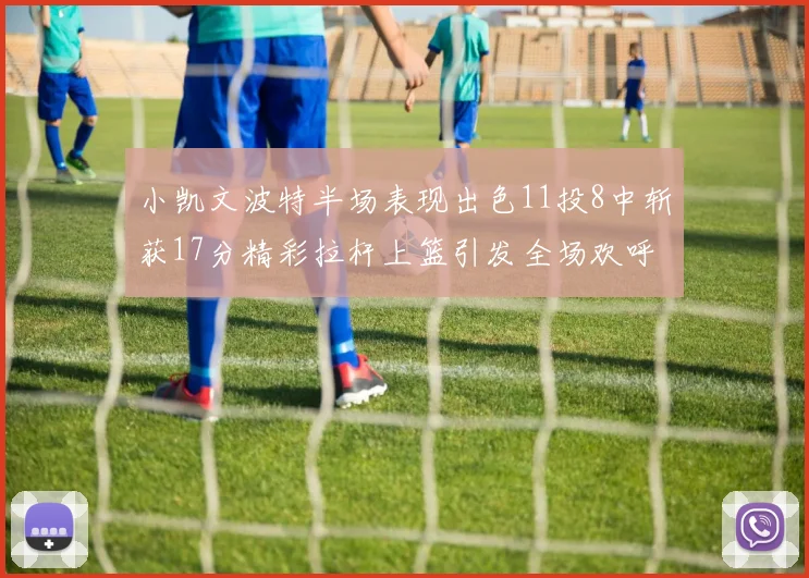 小凯文波特半场表现出色11投8中斩获17分精彩拉杆上篮引发全场欢呼