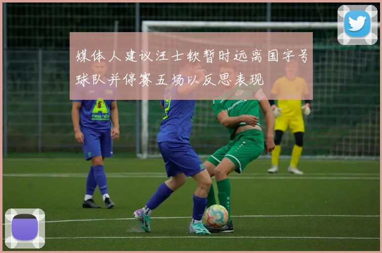 媒体人建议汪士钦暂时远离国字号球队并停赛五场以反思表现