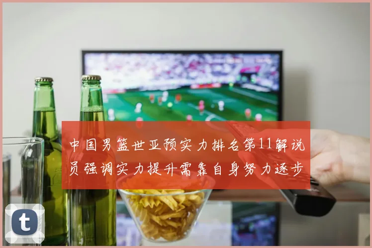 中国男篮世亚预实力排名第11解说员强调实力提升需靠自身努力逐步实现