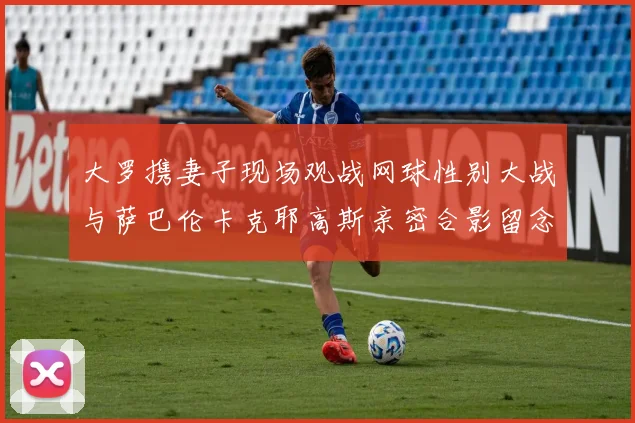 大罗携妻子现场观战网球性别大战与萨巴伦卡克耶高斯亲密合影留念