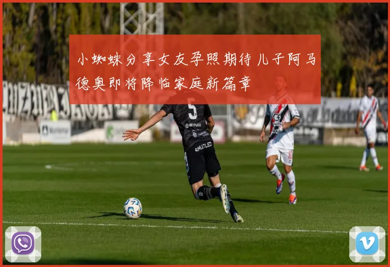 小蜘蛛分享女友孕照期待儿子阿马德奥即将降临家庭新篇章