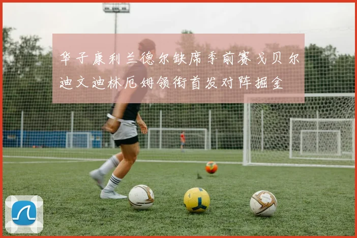 华子康利兰德尔缺席季前赛戈贝尔迪文迪林厄姆领衔首发对阵掘金