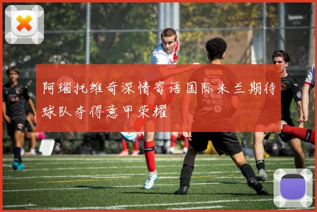 阿瑙托维奇深情寄语国际米兰期待球队夺得意甲荣耀