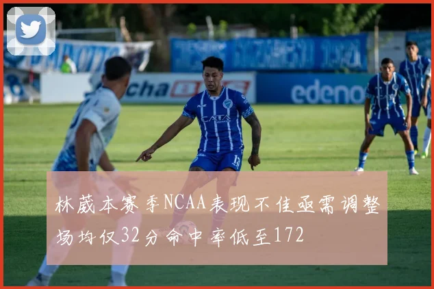 林葳本赛季NCAA表现不佳亟需调整场均仅32分命中率低至172