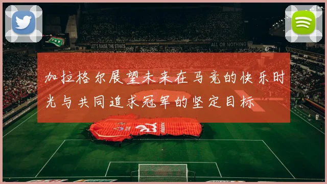 加拉格尔展望未来在马竞的快乐时光与共同追求冠军的坚定目标