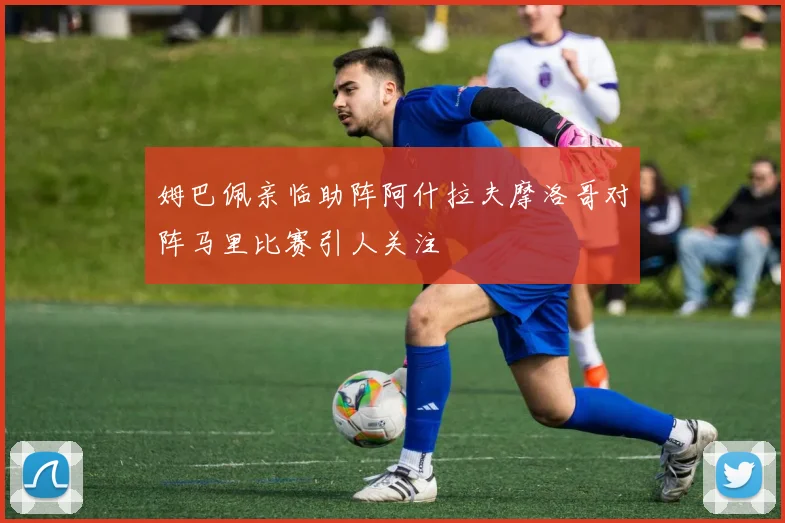 姆巴佩亲临助阵阿什拉夫摩洛哥对阵马里比赛引人关注
