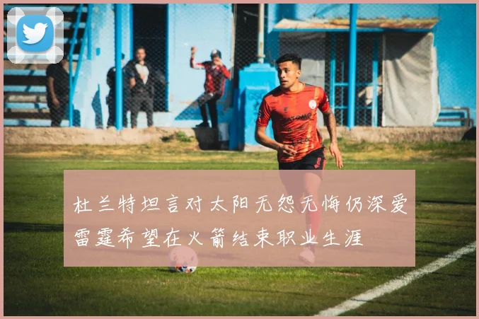 杜兰特坦言对太阳无怨无悔仍深爱雷霆希望在火箭结束职业生涯