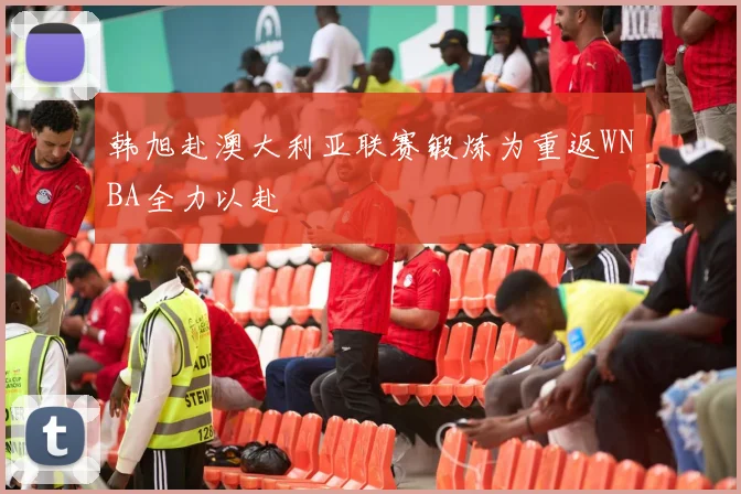 韩旭赴澳大利亚联赛锻炼为重返WNBA全力以赴