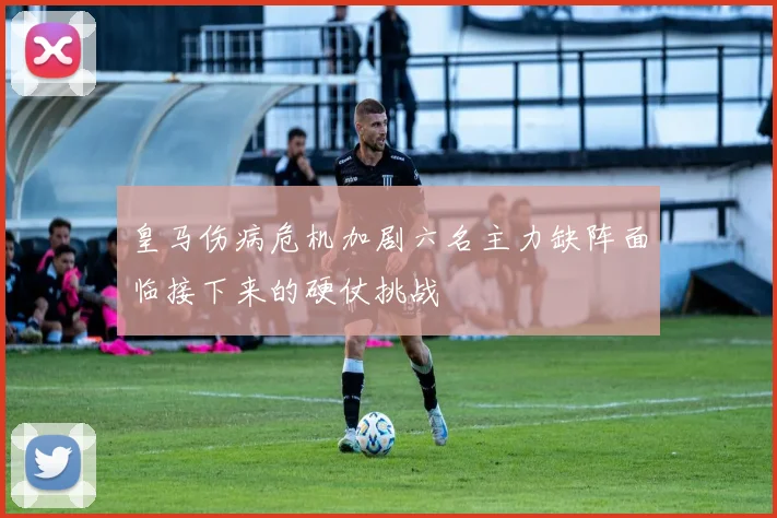 皇马伤病危机加剧六名主力缺阵面临接下来的硬仗挑战