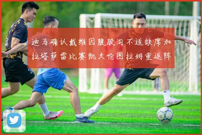 迪马确认戴维因腹股沟不适缺席加拉塔萨雷比赛凯夫伦图拉姆重返阵容