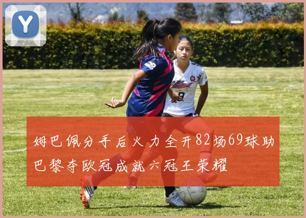 姆巴佩分手后火力全开82场69球助巴黎夺欧冠成就六冠王荣耀