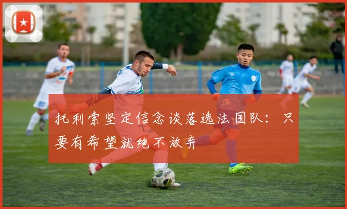 托利索坚定信念谈落选法国队：只要有希望就绝不放弃