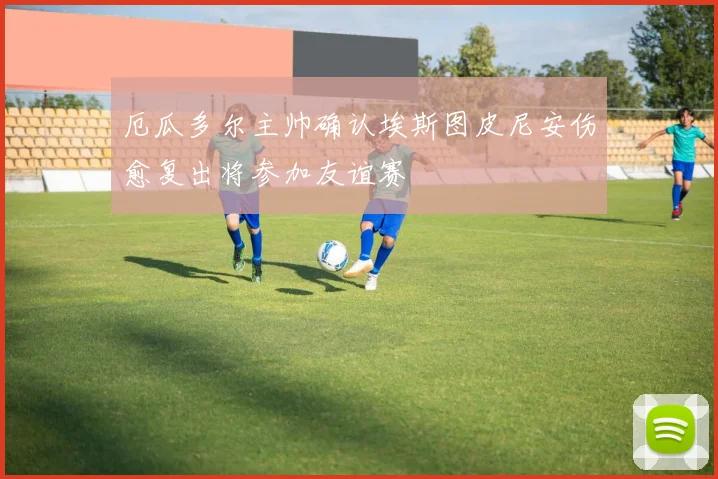 厄瓜多尔主帅确认埃斯图皮尼安伤愈复出将参加友谊赛