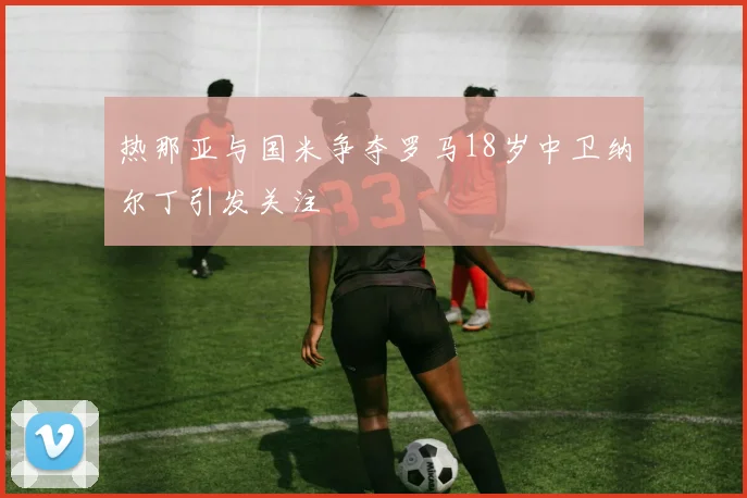 热那亚与国米争夺罗马18岁中卫纳尔丁引发关注