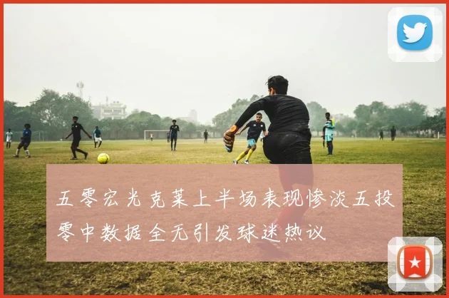 五零宏光克莱上半场表现惨淡五投零中数据全无引发球迷热议