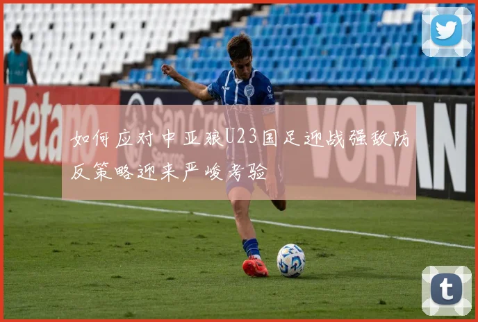如何应对中亚狼U23国足迎战强敌防反策略迎来严峻考验