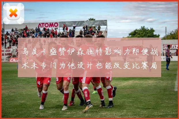 乌度卡盛赞伊森独特影响力即便战术未专门为他设计也能改变比赛局势