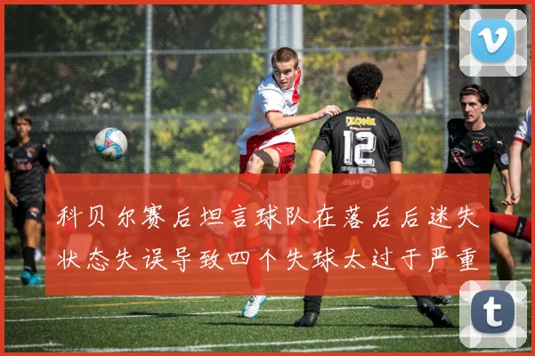 科贝尔赛后坦言球队在落后后迷失状态失误导致四个失球太过于严重
