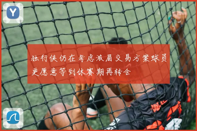 独行侠仍在考虑浓眉交易方案球员更愿意等到休赛期再转会