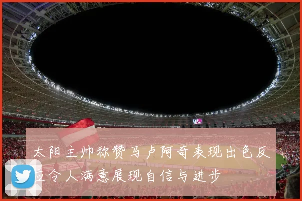 太阳主帅称赞马卢阿奇表现出色反应令人满意展现自信与进步