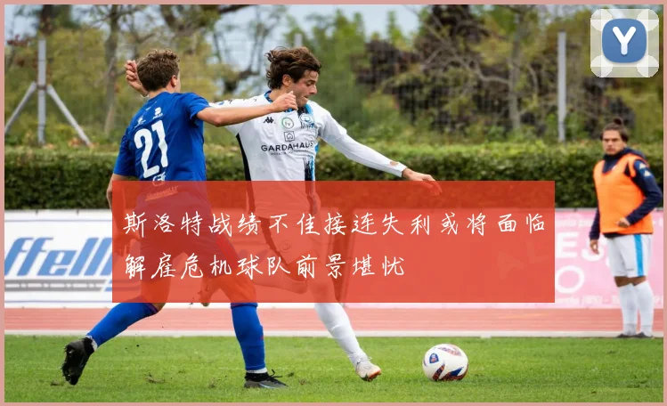 斯洛特战绩不佳接连失利或将面临解雇危机球队前景堪忧