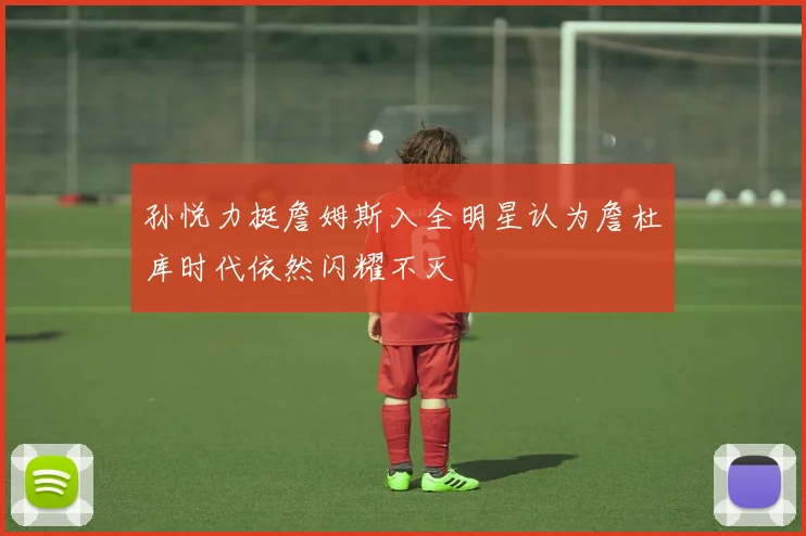 孙悦力挺詹姆斯入全明星认为詹杜库时代依然闪耀不灭