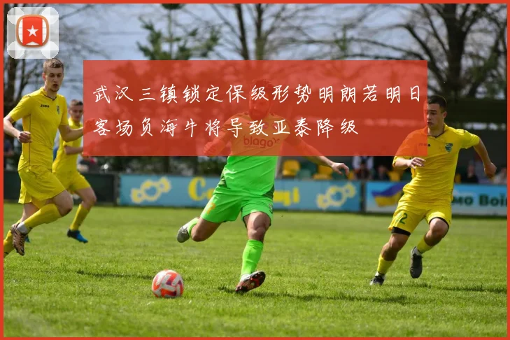 武汉三镇锁定保级形势明朗若明日客场负海牛将导致亚泰降级