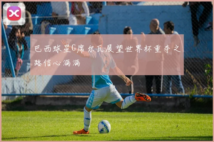 巴西球星G席尔瓦展望世界杯重夺之路信心满满