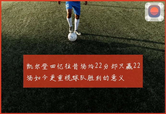 凯尔登回忆往昔场均22分却只赢22场如今更重视球队胜利的意义