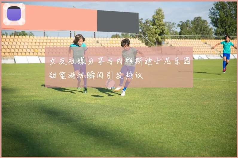 女友社媒分享与内维斯迪士尼乐园甜蜜游玩瞬间引发热议
