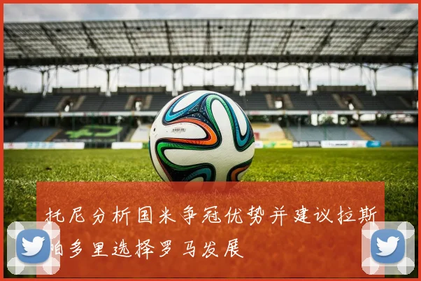 托尼分析国米争冠优势并建议拉斯帕多里选择罗马发展