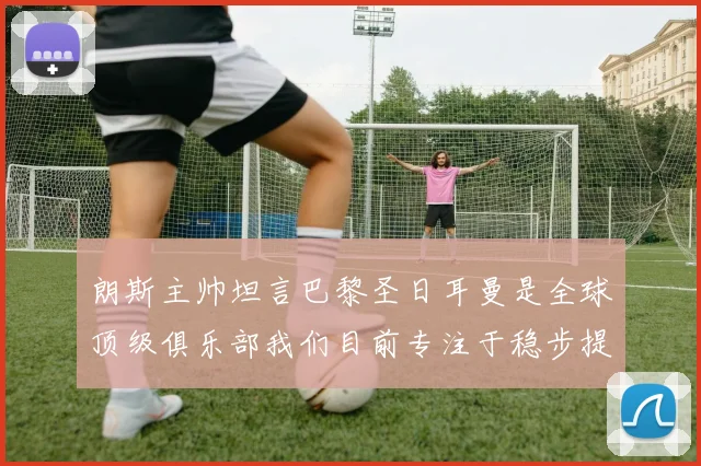 朗斯主帅坦言巴黎圣日耳曼是全球顶级俱乐部我们目前专注于稳步提升表现