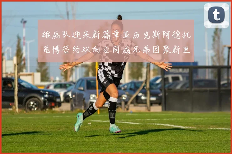 雄鹿队迎来新篇章亚历克斯阿德托昆博签约双向合同成兄弟团聚新里程碑