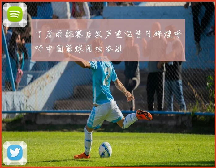 丁彦雨航赛后发声重温昔日辉煌呼吁中国篮球团结奋进
