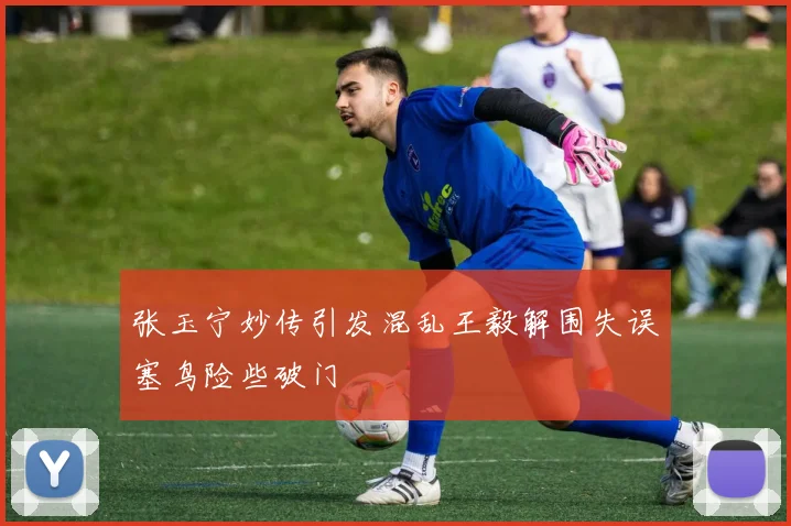 张玉宁妙传引发混乱王毅解围失误塞鸟险些破门