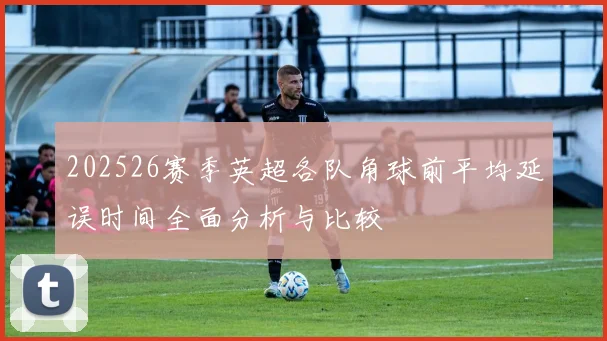 202526赛季英超各队角球前平均延误时间全面分析与比较